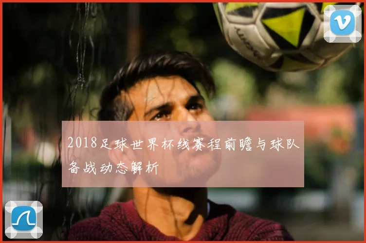 2018足球世界杯线赛程前瞻与球队备战动态解析