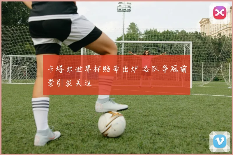 卡塔尔世界杯赔率出炉 各队争冠前景引发关注