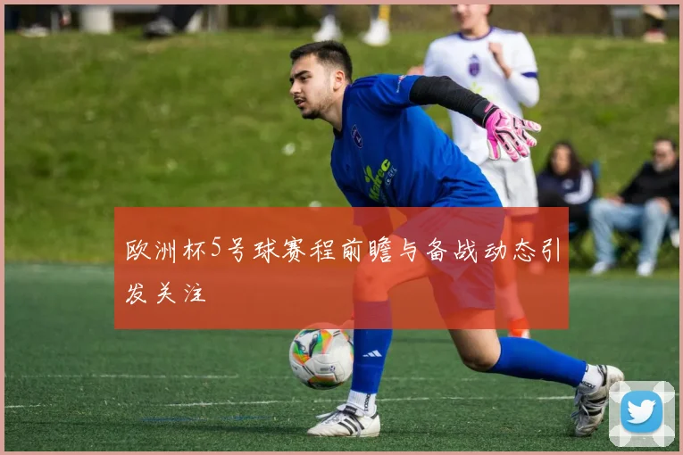 欧洲杯5号球赛程前瞻与备战动态引发关注